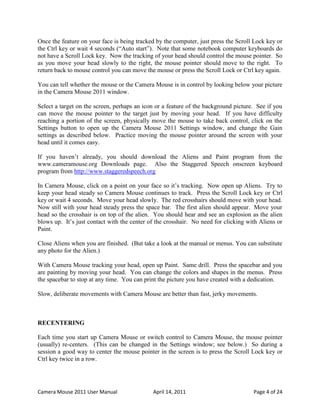 Once the feature on your face is being tracked by the computer, just press the Scroll Lock key or
the Ctrl key or wait 4 seconds (“Auto start”). Note that some notebook computer keyboards do
not have a Scroll Lock key. Now the tracking of your head should control the mouse pointer. So
as you move your head slowly to the right, the mouse pointer should move to the right. To
return back to mouse control you can move the mouse or press the Scroll Lock or Ctrl key again.

You can tell whether the mouse or the Camera Mouse is in control by looking below your picture
in the Camera Mouse 2011 window.

Select a target on the screen, perhaps an icon or a feature of the background picture. See if you
can move the mouse pointer to the target just by moving your head. If you have difficulty
reaching a portion of the screen, physically move the mouse to take back control, click on the
Settings button to open up the Camera Mouse 2011 Settings window, and change the Gain
settings as described below. Practice moving the mouse pointer around the screen with your
head until it comes easy.

If you haven’t already, you should download the Aliens and Paint program from the
www.cameramouse.org Downloads page. Also the Staggered Speech onscreen keyboard
program from http://www.staggeredspeech.org

In Camera Mouse, click on a point on your face so it’s tracking. Now open up Aliens. Try to
keep your head steady so Camera Mouse continues to track. Press the Scroll Lock key or Ctrl
key or wait 4 seconds. Move your head slowly. The red crosshairs should move with your head.
Now still with your head steady press the space bar. The first alien should appear. Move your
head so the crosshair is on top of the alien. You should hear and see an explosion as the alien
blows up. It’s just contact with the center of the crosshair. No need for clicking with Aliens or
Paint.

Close Aliens when you are finished. (But take a look at the manual or menus. You can substitute
any photo for the Alien.)

With Camera Mouse tracking your head, open up Paint. Same drill. Press the spacebar and you
are painting by moving your head. You can change the colors and shapes in the menus. Press
the spacebar to stop at any time. You can print the picture you have created with a dedication.

Slow, deliberate movements with Camera Mouse are better than fast, jerky movements.



RECENTERING

Each time you start up Camera Mouse or switch control to Camera Mouse, the mouse pointer
(usually) re-centers. (This can be changed in the Settings window; see below.) So during a
session a good way to center the mouse pointer in the screen is to press the Scroll Lock key or
Ctrl key twice in a row.




Camera Mouse 2011 User Manual                April 14, 2011                          Page 4 of 24
 