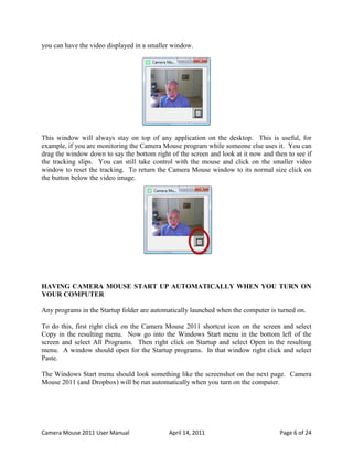 you can have the video displayed in a smaller window.




This window will always stay on top of any application on the desktop. This is useful, for
example, if you are monitoring the Camera Mouse program while someone else uses it. You can
drag the window down to say the bottom right of the screen and look at it now and then to see if
the tracking slips. You can still take control with the mouse and click on the smaller video
window to reset the tracking. To return the Camera Mouse window to its normal size click on
the button below the video image.




HAVING CAMERA MOUSE START UP AUTOMATICALLY WHEN YOU TURN ON
YOUR COMPUTER

Any programs in the Startup folder are automatically launched when the computer is turned on.

To do this, first right click on the Camera Mouse 2011 shortcut icon on the screen and select
Copy in the resulting menu. Now go into the Windows Start menu in the bottom left of the
screen and select All Programs. Then right click on Startup and select Open in the resulting
menu. A window should open for the Startup programs. In that window right click and select
Paste.

The Windows Start menu should look something like the screenshot on the next page. Camera
Mouse 2011 (and Dropbox) will be run automatically when you turn on the computer.




Camera Mouse 2011 User Manual                April 14, 2011                         Page 6 of 24
 