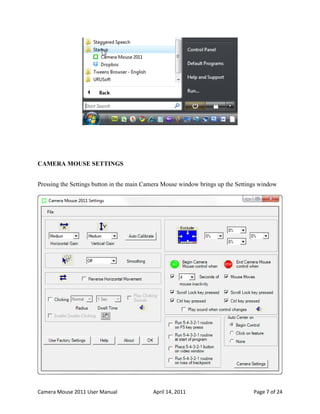 CAMERA MOUSE SETTINGS


Pressing the Settings button in the main Camera Mouse window brings up the Settings window




Camera Mouse 2011 User Manual              April 14, 2011                        Page 7 of 24
 