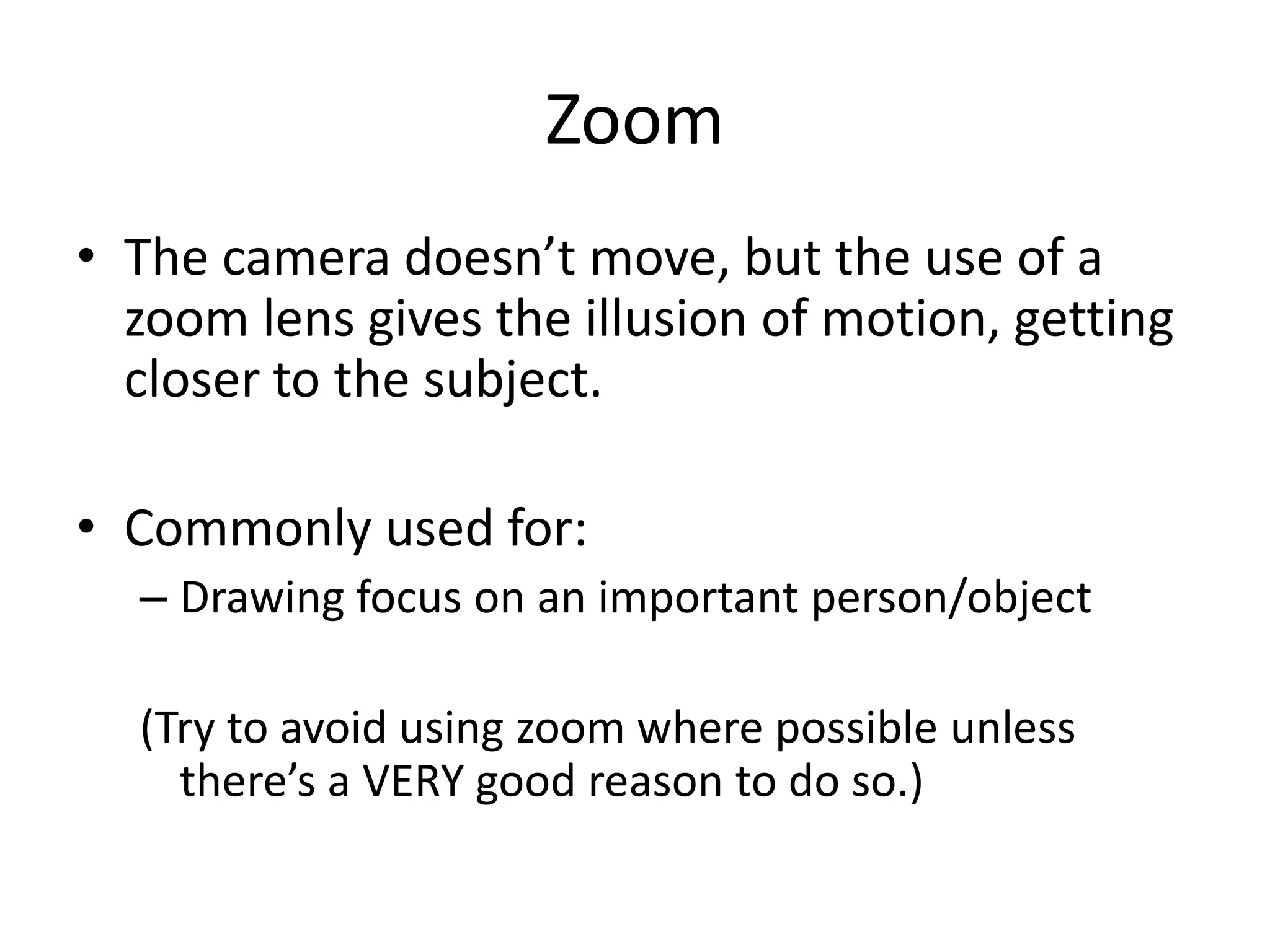 Zoom
• The camera doesn’t move, but the use of a
zoom lens gives the illusion of motion, getting
closer to the subject.
• Commonly used for:
– Drawing focus on an important person/object
(Try to avoid using zoom where possible unless
there’s a VERY good reason to do so.)
 