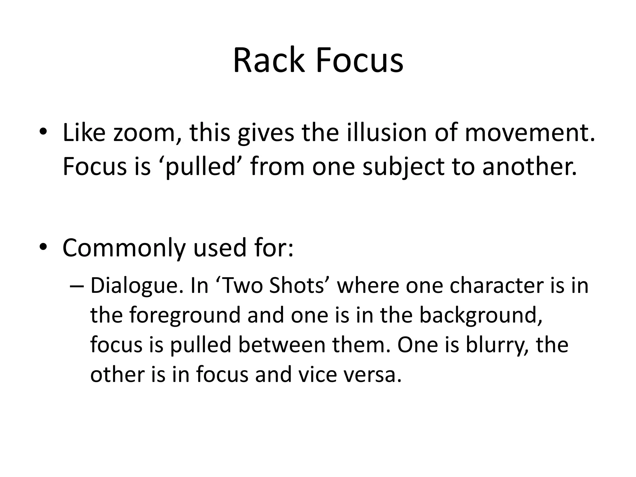 Rack Focus
• Like zoom, this gives the illusion of movement.
Focus is ‘pulled’ from one subject to another.
• Commonly used for:
– Dialogue. In ‘Two Shots’ where one character is in
the foreground and one is in the background,
focus is pulled between them. One is blurry, the
other is in focus and vice versa.
 