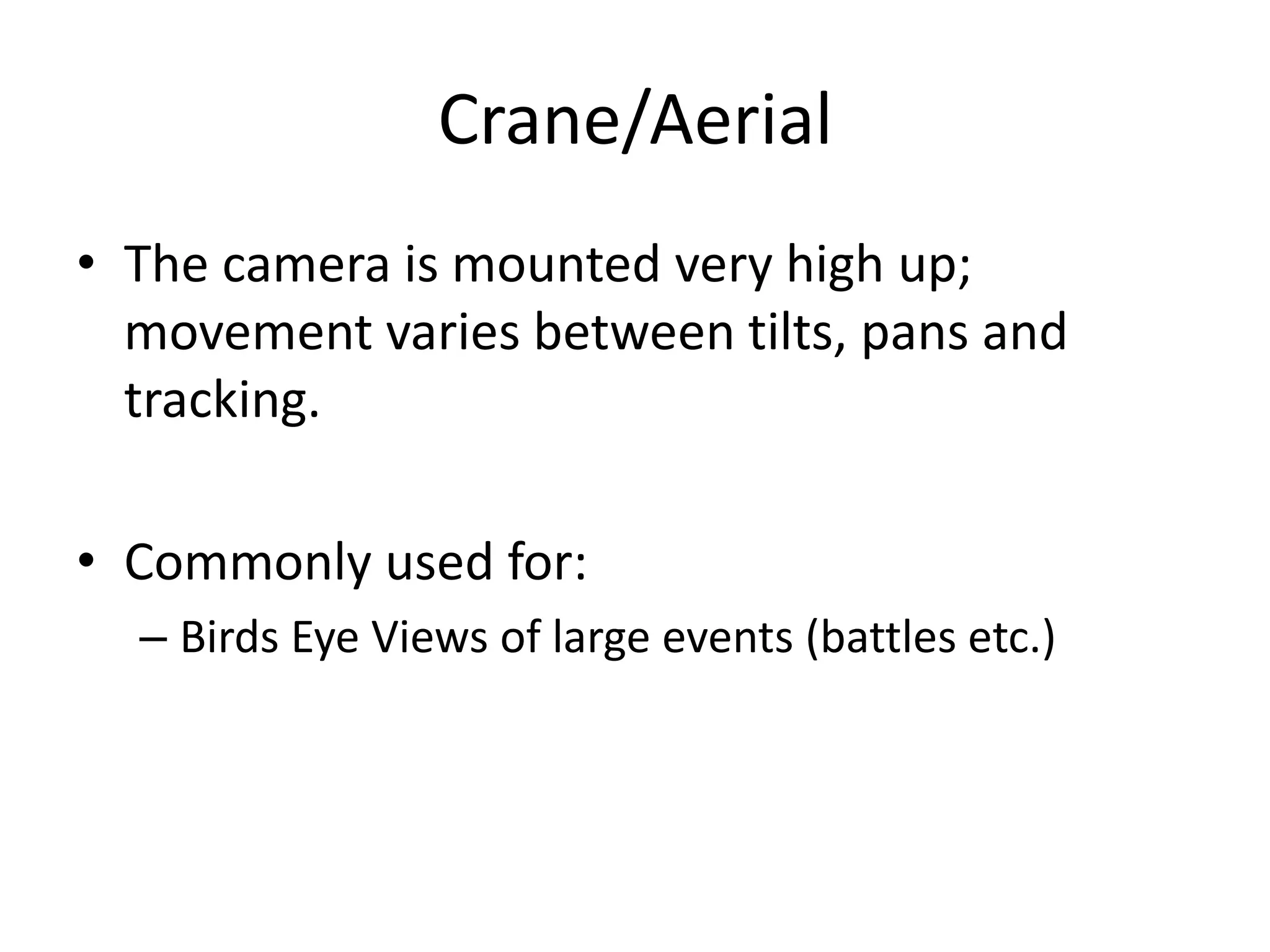 Crane/Aerial
• The camera is mounted very high up;
movement varies between tilts, pans and
tracking.
• Commonly used for:
– Birds Eye Views of large events (battles etc.)
 