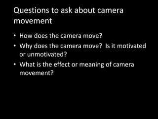 Questions to ask about camera
movement
• How does the camera move?
• Why does the camera move? Is it motivated
or unmotivated?
• What is the effect or meaning of camera
movement?