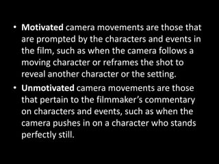 • Motivated camera movements are those that
are prompted by the characters and events in
the film, such as when the camera follows a
moving character or reframes the shot to
reveal another character or the setting.
• Unmotivated camera movements are those
that pertain to the filmmaker’s commentary
on characters and events, such as when the
camera pushes in on a character who stands
perfectly still.