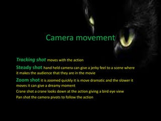 Camera movement
Tracking shot moves with the action
Steady shot hand held camera can give a jerky feel to a scene where
it makes the audience that they are in the movie
Zoom shot it is zoomed quickly it is move dramatic and the slower it
moves it can give a dreamy moment
Crane shot a crane looks down at the action giving a bird eye view
Pan shot the camera pivots to follow the action
 