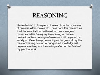 REASONING
I have decided to do a piece of research on the movement
of cameras within movies etc. I have done this research as
it will be essential that I will need to know a range of
movement while filming my film opening to create a
professional finish. A range of movement will help me in a
variety of different ways depending on the genre of my film,
therefore having this sort of background knowledge will
help me massively and have a huge affect on the finish of
my practical work.
 