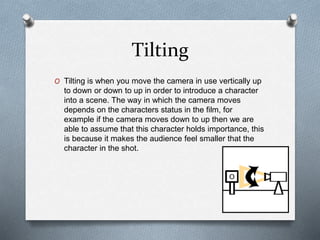 Tilting
O Tilting is when you move the camera in use vertically up
to down or down to up in order to introduce a character
into a scene. The way in which the camera moves
depends on the characters status in the film, for
example if the camera moves down to up then we are
able to assume that this character holds importance, this
is because it makes the audience feel smaller that the
character in the shot.
 