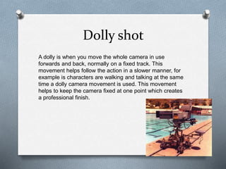 Dolly shot
A dolly is when you move the whole camera in use
forwards and back, normally on a fixed track. This
movement helps follow the action in a slower manner, for
example is characters are walking and talking at the same
time a dolly camera movement is used. This movement
helps to keep the camera fixed at one point which creates
a professional finish.
 