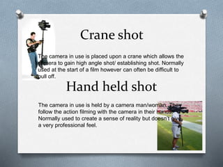 Crane shot
The camera in use is placed upon a crane which allows the
camera to gain high angle shot/ establishing shot. Normally
used at the start of a film however can often be difficult to
pull off.
Hand held shot
The camera in use is held by a camera man/woman. They
follow the action filming with the camera in their hands.
Normally used to create a sense of reality but doesn’t give
a very professional feel.
 