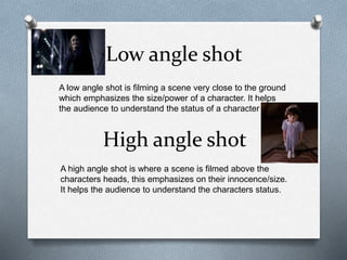 Low angle shot
A low angle shot is filming a scene very close to the ground
which emphasizes the size/power of a character. It helps
the audience to understand the status of a character
High angle shot
A high angle shot is where a scene is filmed above the
characters heads, this emphasizes on their innocence/size.
It helps the audience to understand the characters status.
 
