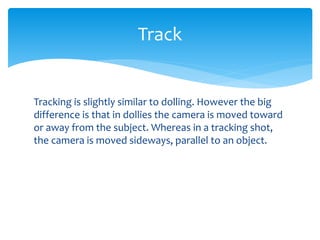 Tracking is slightly similar to dolling. However the big
difference is that in dollies the camera is moved toward
or away from the subject. Whereas in a tracking shot,
the camera is moved sideways, parallel to an object.
Track
 