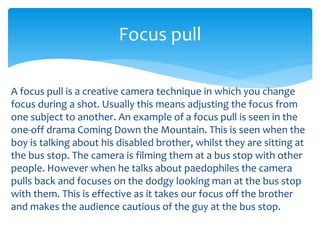 A focus pull is a creative camera technique in which you change
focus during a shot. Usually this means adjusting the focus from
one subject to another. An example of a focus pull is seen in the
one-off drama Coming Down the Mountain. This is seen when the
boy is talking about his disabled brother, whilst they are sitting at
the bus stop. The camera is filming them at a bus stop with other
people. However when he talks about paedophiles the camera
pulls back and focuses on the dodgy looking man at the bus stop
with them. This is effective as it takes our focus off the brother
and makes the audience cautious of the guy at the bus stop.
Focus pull
 