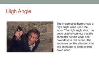 High Angle 
The image used here shows a 
high angle used upon the 
actor. The high angle shot has 
been used to connote that the 
character seems weak and 
powerless in this scene. The 
audience get the attention that 
this character is being looked 
down upon. 
 