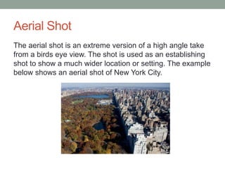 Aerial Shot 
The aerial shot is an extreme version of a high angle take 
from a birds eye view. The shot is used as an establishing 
shot to show a much wider location or setting. The example 
below shows an aerial shot of New York City. 
 