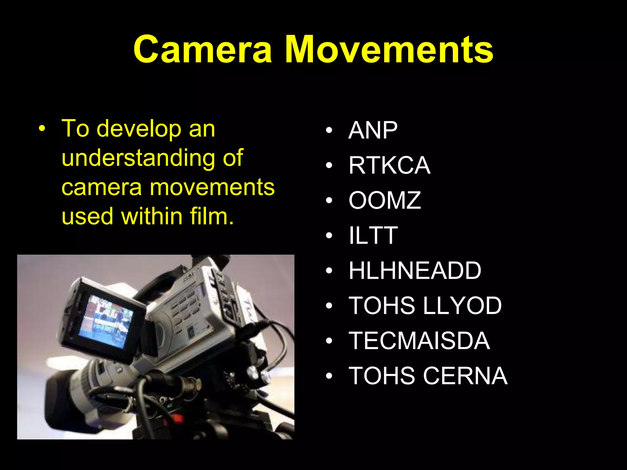 Camera Movements
• To develop an
understanding of
camera movements
used within film.
• ANP
• RTKCA
• OOMZ
• ILTT
• HLHNEADD
• TOHS LLYOD
• TECMAISDA
• TOHS CERNA