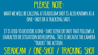 please note:
whatwewillbecallingasteadicamshotisalsoknownasa
one-shotoratrackingshot.
itisusedtodescribeaone-takesceneorshotthatfollowsa
characterorsituationdeveloping.Thisisbecausethecamera
‘tracks’theaction.
steadicam / one-shot / tracking shot
 
