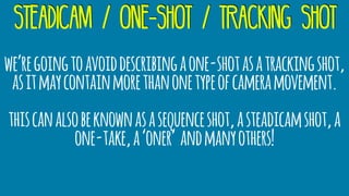 we’regoingtoavoiddescribingaone-shotasatrackingshot,
asitmaycontainmorethanonetypeofcameramovement.
thiscanalsobeknownasasequenceshot,asteadicamshot,a
one-take,a‘oner’ andmanyothers!
steadicam / one-shot / tracking shot
 