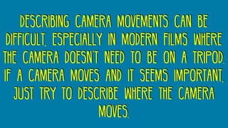 describing camera movements can be
difficult, especially in modern films where
the camera doesn’t need to be on a tripod.
if a camera moves and it seems important,
just try to describe where the camera
moves.
 