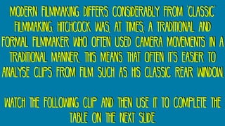 Modern filmmaking differs considerably from ‘classic’
filmmaking. Hitchcock was, at times, a traditional and
formal filmmaker who often used camera movements in a
traditional manner.. This means that often it’s easier to
analyse clips from film such as his classic rear window.
Watch the following clip and then use it to complete the
table on the next slide.
 