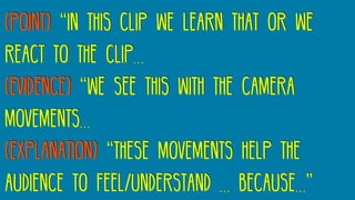 (Point) “In this clip we learn that or we
react to the clip…
(Evidence) “We see this with the camera
movements…
(Explanation) “these movements help the
audience to feel/understand … because…”
 