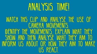 analysis time!
watch this clip and analyse the use of
camera movements.
Identify the movements, explain what they
show and then analyse what they aim to
inform us about or how they aim to make
us react.
 