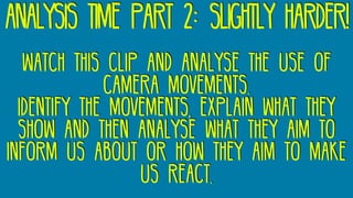 analysis time part 2: slightly harder!
watch this clip and analyse the use of
camera movements.
Identify the movements, explain what they
show and then analyse what they aim to
inform us about or how they aim to make
us react.
 