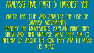 analysis time part 3: hardest yet!
watch this clip and analyse the use of
camera movements.
Identify the movements, explain what they
show and then analyse what they aim to
inform us about or how they aim to make
us react.
 