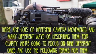 There are lots of different camera movements and
many different ways of describing them. for
clarity, we’re going to focus on nine different
ones and use the following terms for them:
 