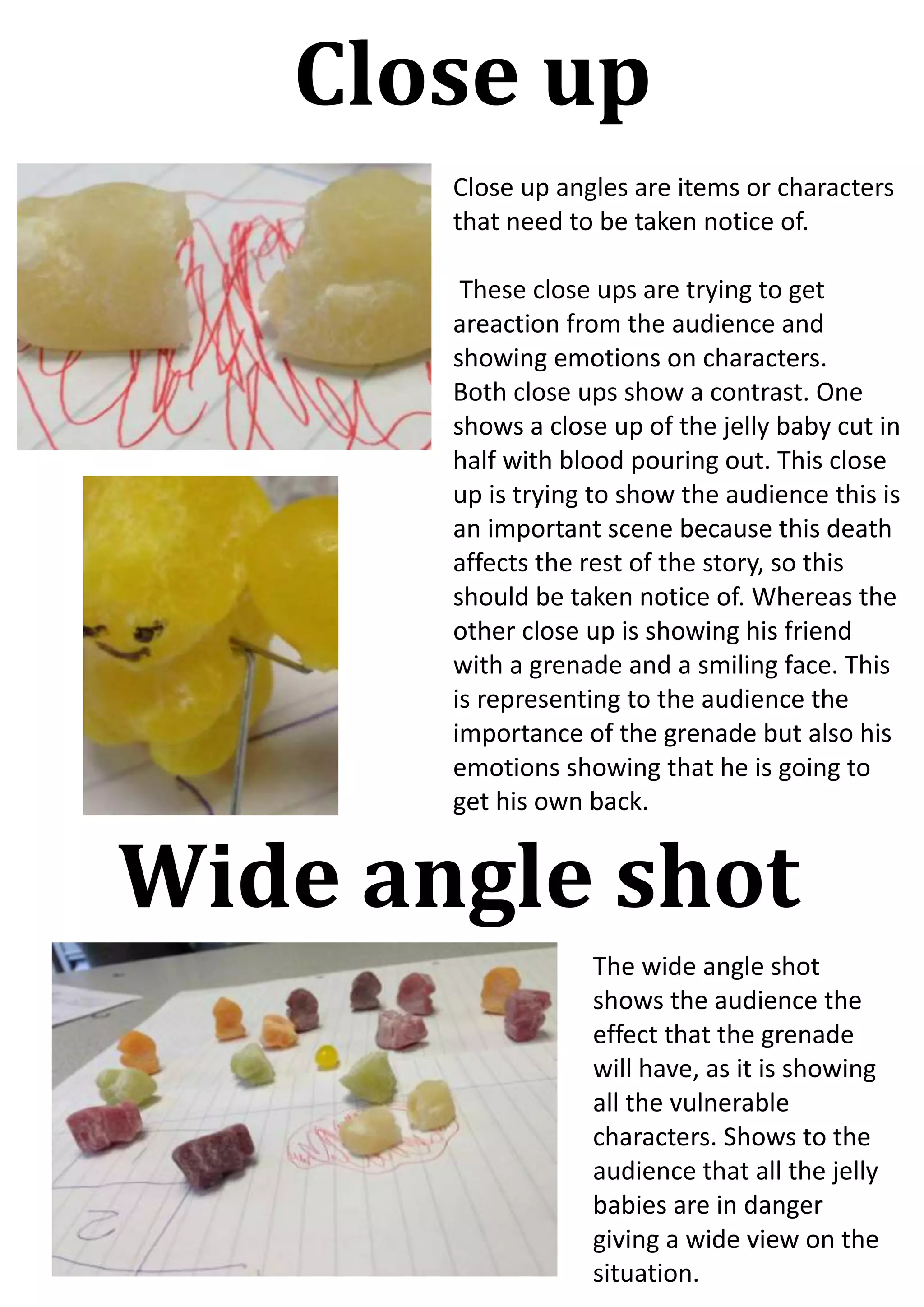 Close up
Close up angles are items or characters
that need to be taken notice of.
These close ups are trying to get
areaction from the audience and
showing emotions on characters.
Both close ups show a contrast. One
shows a close up of the jelly baby cut in
half with blood pouring out. This close
up is trying to show the audience this is
an important scene because this death
affects the rest of the story, so this
should be taken notice of. Whereas the
other close up is showing his friend
with a grenade and a smiling face. This
is representing to the audience the
importance of the grenade but also his
emotions showing that he is going to
get his own back.

Wide angle shot
The wide angle shot
shows the audience the
effect that the grenade
will have, as it is showing
all the vulnerable
characters. Shows to the
audience that all the jelly
babies are in danger
giving a wide view on the
situation.

 