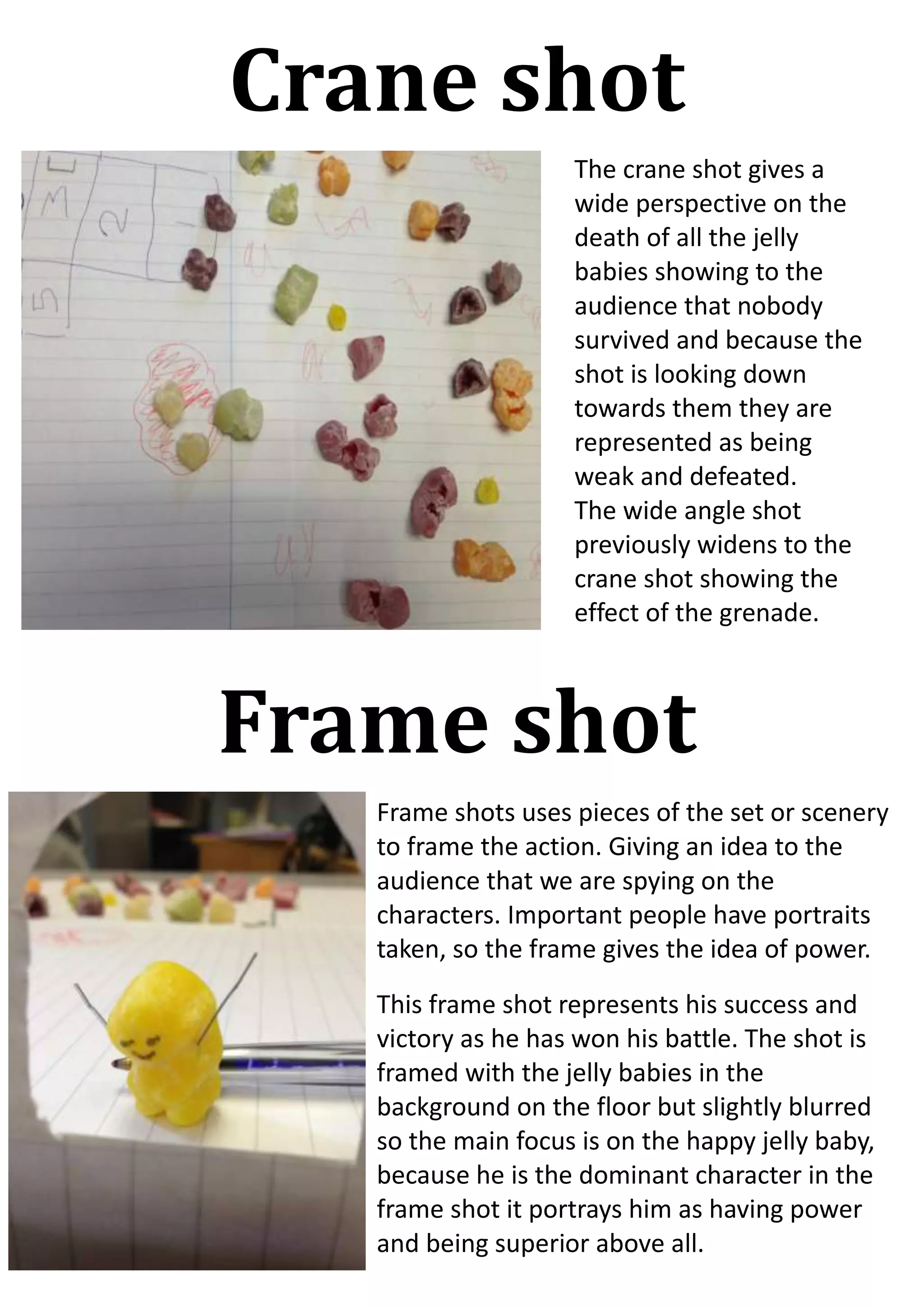 Crane shot
The crane shot gives a
wide perspective on the
death of all the jelly
babies showing to the
audience that nobody
survived and because the
shot is looking down
towards them they are
represented as being
weak and defeated.
The wide angle shot
previously widens to the
crane shot showing the
effect of the grenade.

Frame shot
Frame shots uses pieces of the set or scenery
to frame the action. Giving an idea to the
audience that we are spying on the
characters. Important people have portraits
taken, so the frame gives the idea of power.
This frame shot represents his success and
victory as he has won his battle. The shot is
framed with the jelly babies in the
background on the floor but slightly blurred
so the main focus is on the happy jelly baby,
because he is the dominant character in the
frame shot it portrays him as having power
and being superior above all.

 