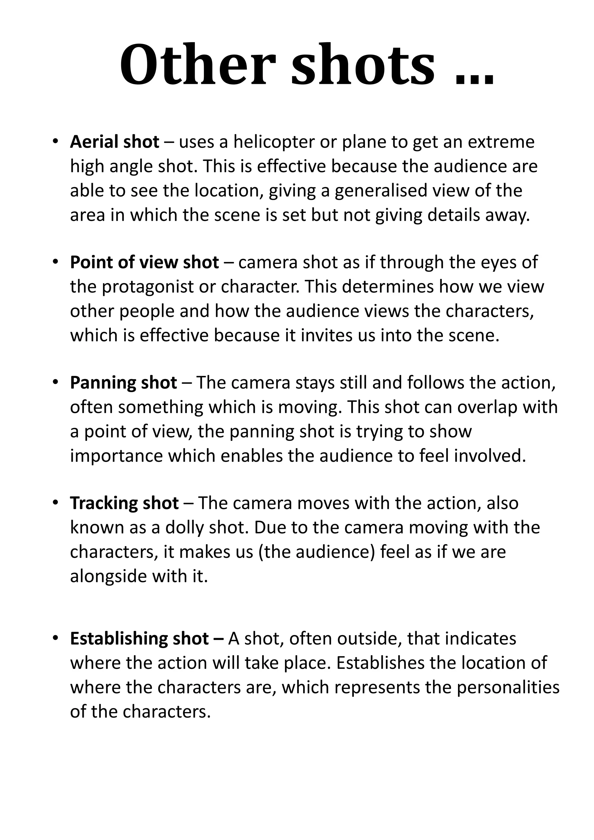 Other shots …
• Aerial shot – uses a helicopter or plane to get an extreme
high angle shot. This is effective because the audience are
able to see the location, giving a generalised view of the
area in which the scene is set but not giving details away.
• Point of view shot – camera shot as if through the eyes of
the protagonist or character. This determines how we view
other people and how the audience views the characters,
which is effective because it invites us into the scene.
• Panning shot – The camera stays still and follows the action,
often something which is moving. This shot can overlap with
a point of view, the panning shot is trying to show
importance which enables the audience to feel involved.
• Tracking shot – The camera moves with the action, also
known as a dolly shot. Due to the camera moving with the
characters, it makes us (the audience) feel as if we are
alongside with it.
• Establishing shot – A shot, often outside, that indicates
where the action will take place. Establishes the location of
where the characters are, which represents the personalities
of the characters.

 