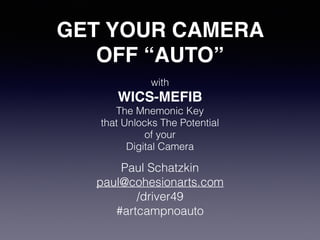 GET YOUR CAMERA ! 
OFF “AUTO” 
with 
WICS-MEFIB! 
The Mnemonic Key 
that Unlocks The Potential 
of your 
Digital Camera 
Paul Schatzkin 
paul@cohesionarts.com 
/driver49 
#artcampnoauto 
 