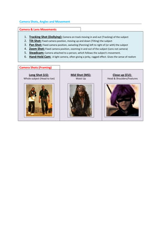 Camera Shots, Angles and Movement
Camera & Lens Movements
1. Tracking Shot (Dollying): Camera on track moving in and out (Tracking) of the subject
2. Tilt Shot: Fixed camera position, moving up and down (Tilting) the subject
3. Pan Shot: Fixed camera position, swiveling (Panning) left to right of (or with) the subject
4. Zoom Shot: Fixed camera position, zooming in and out of the subject (Lens not camera)
5. Steadicam: Camera attached to a person, which follows the subject's movement.
6. Hand-Held Cam: A light camera, often giving a jerky, ragged effect. Gives the sense of realism
Camera Shots (Framing)
Long Shot (LS):
Whole subject (Head to toe)
Mid Shot (MS):
Waist Up
Close up (CU):
Head & Shoulders/Features
 
