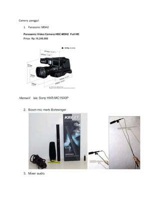 Camera panggul
1. Panasonic MDH2
Panasonic Video Camera HDC-MDH2 Full HD
Price: Rp.10,249,000
Alternatif lain Sony HXR-MC1500P
2. Boom mic merk Bohreinger
3. Mixer audio
 