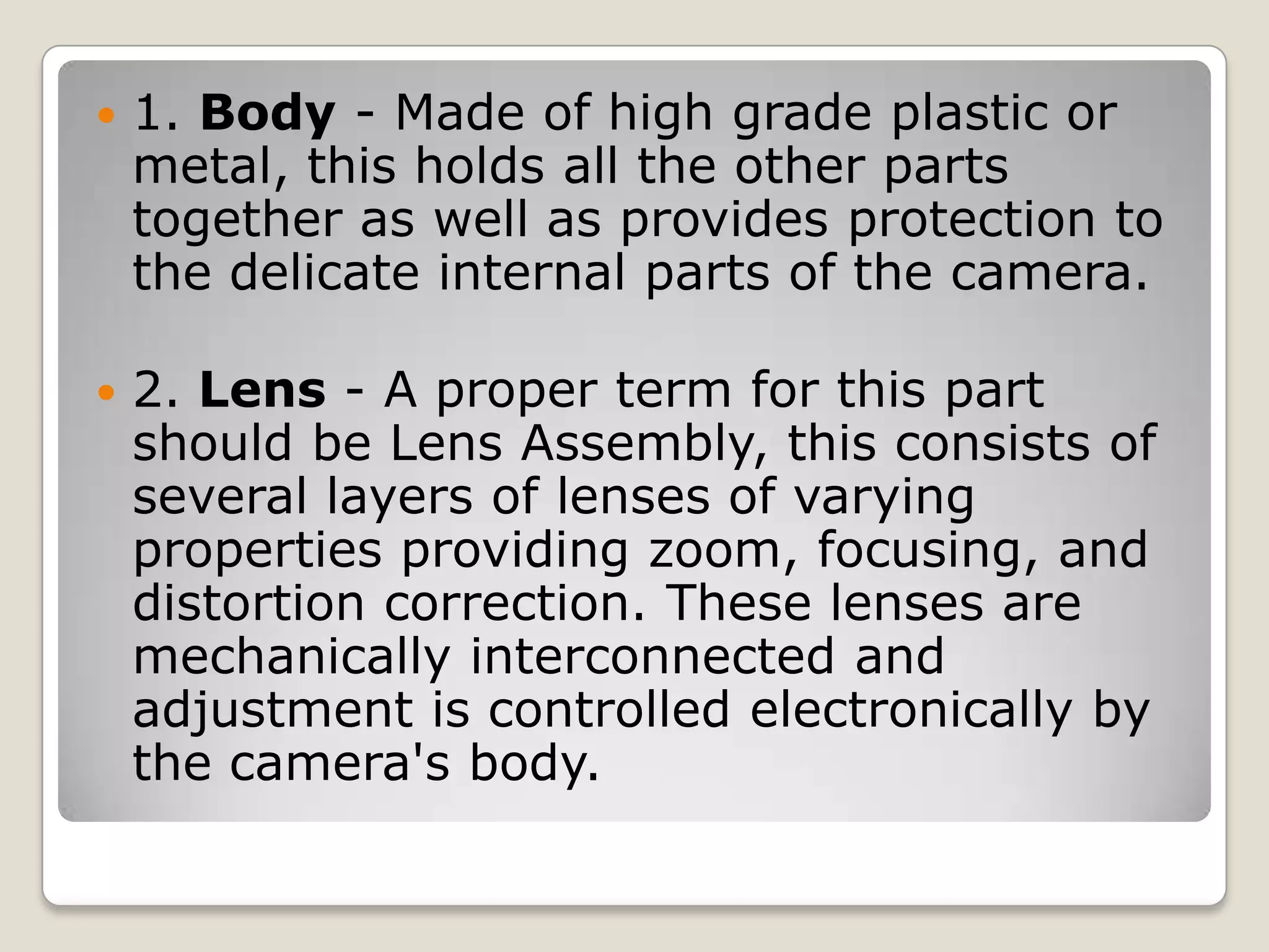 

1. Body - Made of high grade plastic or
metal, this holds all the other parts
together as well as provides protection to
the delicate internal parts of the camera.



2. Lens - A proper term for this part
should be Lens Assembly, this consists of
several layers of lenses of varying
properties providing zoom, focusing, and
distortion correction. These lenses are
mechanically interconnected and
adjustment is controlled electronically by
the camera's body.

 