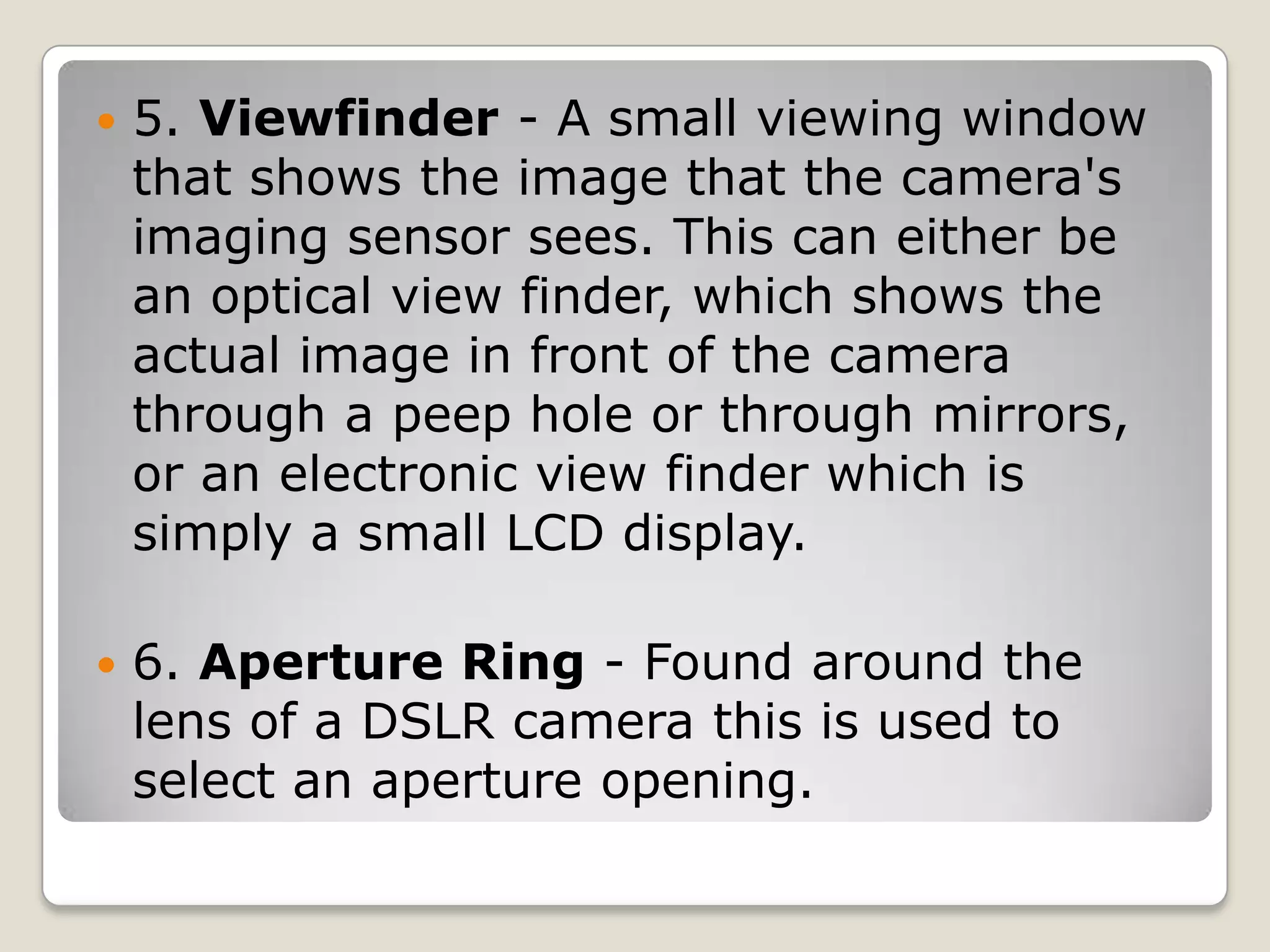 

5. Viewfinder - A small viewing window
that shows the image that the camera's
imaging sensor sees. This can either be
an optical view finder, which shows the
actual image in front of the camera
through a peep hole or through mirrors,
or an electronic view finder which is
simply a small LCD display.



6. Aperture Ring - Found around the
lens of a DSLR camera this is used to
select an aperture opening.

 