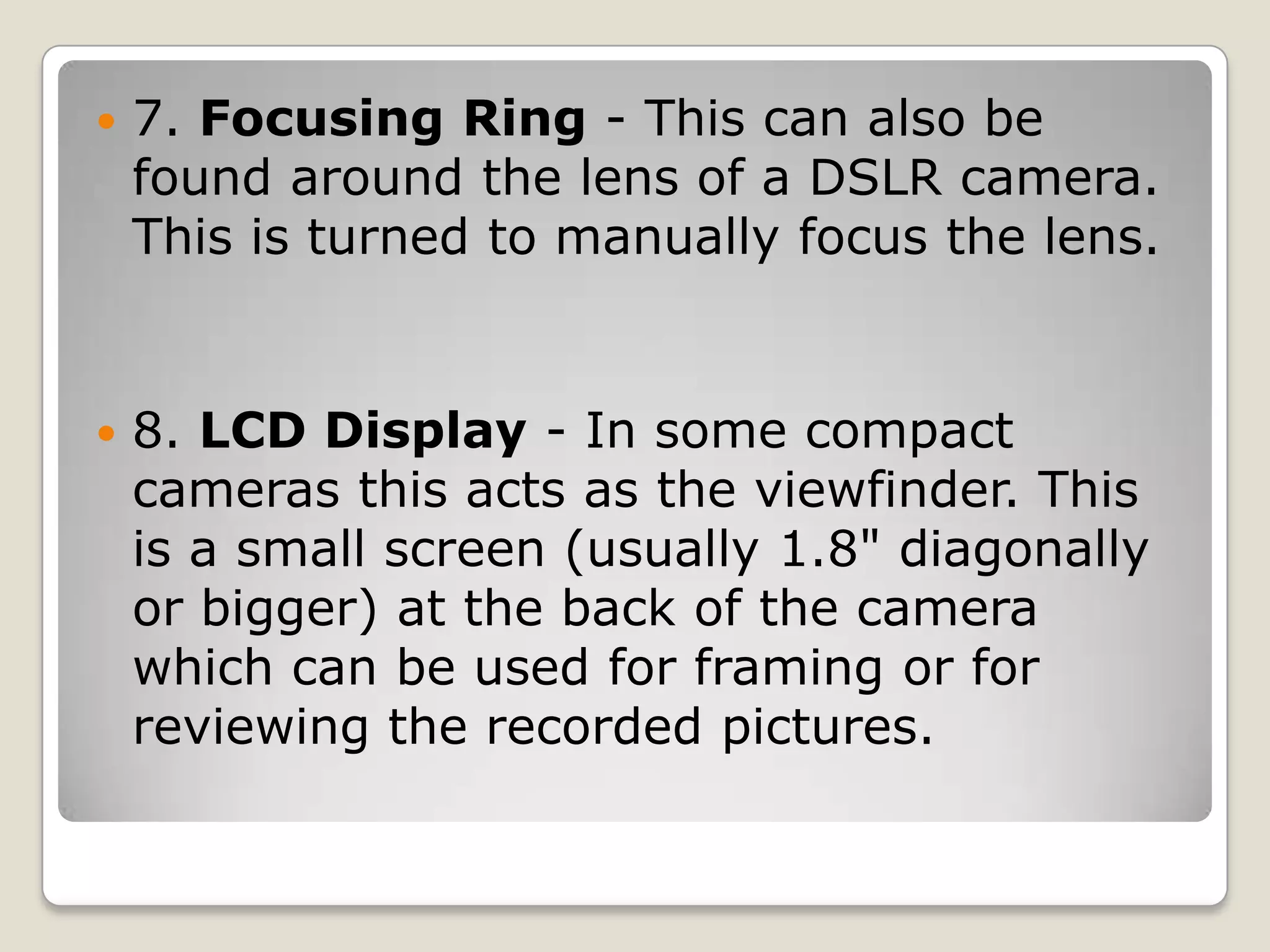 

7. Focusing Ring - This can also be
found around the lens of a DSLR camera.
This is turned to manually focus the lens.



8. LCD Display - In some compact
cameras this acts as the viewfinder. This
is a small screen (usually 1.8" diagonally
or bigger) at the back of the camera
which can be used for framing or for
reviewing the recorded pictures.

 