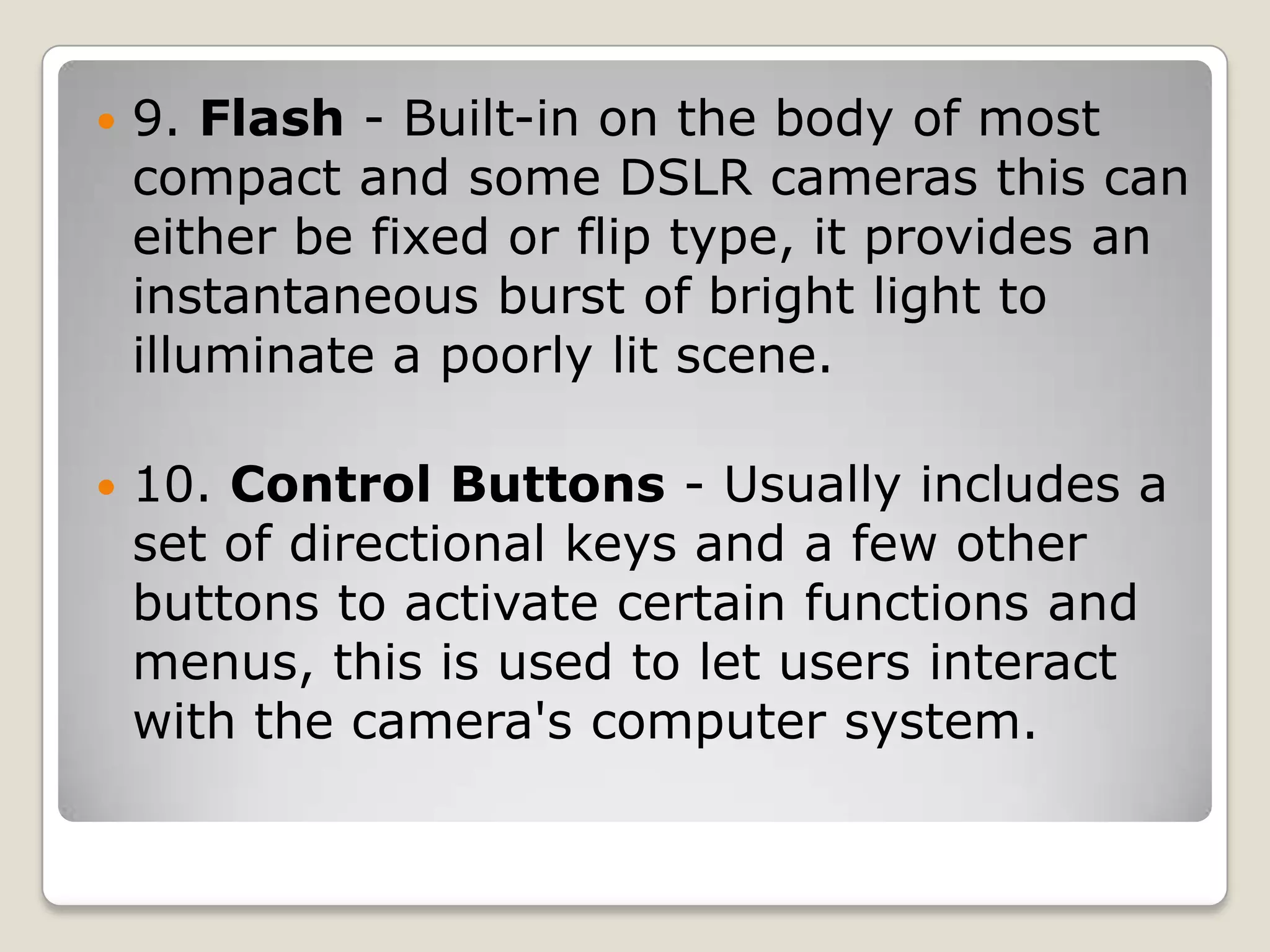 

9. Flash - Built-in on the body of most
compact and some DSLR cameras this can
either be fixed or flip type, it provides an
instantaneous burst of bright light to
illuminate a poorly lit scene.



10. Control Buttons - Usually includes a
set of directional keys and a few other
buttons to activate certain functions and
menus, this is used to let users interact
with the camera's computer system.

 