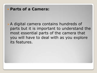 

Parts of a Camera:

A

digital camera contains hundreds of
parts but it is important to understand the
most essential parts of the camera that
you will have to deal with as you explore
its features.

 