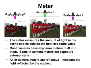 Meter
• The meter measures the amount of light in the
scene and calculates the best exposure value.
• Most cameras have exposure meters built into
them. Some in-camera meters set exposure
automatically
• All in-camera meters are reflective – measure the
light reflected by the subject.
 