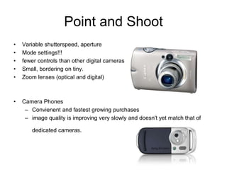 Point and Shoot
• Variable shutterspeed, aperture
• Mode settings!!!
• fewer controls than other digital cameras
• Small, bordering on tiny.
• Zoom lenses (optical and digital)
• Camera Phones
– Convienent and fastest growing purchases
– image quality is improving very slowly and doesn't yet match that of
dedicated cameras.
 
