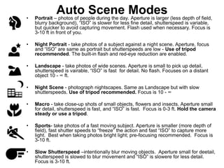 Auto Scene Modes
• Portrait – photos of people during the day. Aperture is larger (less depth of field,
blurry background), “ISO” is slower for less fine detail, shutterspeed is variable,
but quicker to avoid capturing movement. Flash used when necessary. Focus is
3-10 ft in front of you.
• Night Portrait - take photos of a subject against a night scene. Aperture, focus
and “ISO” are same as portrait but shutterspeeds are low - Use of tripod
recommended. The built-in flash and red-eye reduction are enabled.
• Landscape - take photos of wide scenes. Aperture is small to pick up detail,
shutterspeed is vairable, “ISO” is fast for detail. No flash. Focuses on a distant
object 10 - ∞ ft.
• Night Scene - photograph nightscapes. Same as Landscape but with slow
shutterspeeds. Use of tripod recommended. Focus is 10 - ∞
• Macro - take close-up shots of small objects, flowers and insects. Aperture small
for detail, shutterspeed is fast, and “ISO” is fast. Focus is 0-3 ft. Hold the camera
steady or use a tripod.
• Sports- take photos of a fast moving subject. Aperture is smaller (more depth of
field), fast shutter speeds to “freeze” the action and fast “ISO” to capture more
light. Best when taking photos bright light; pre-focusing recommended. Focus is
3-10 ft.
• Slow Shutterspeed –intentionally blur moving objects. Aperture small for deetail,
shutterspeed is slowed to blur movement and “ISO” is slowere for less detail.
Focus is 3-10 ft.
 