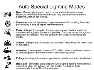 Auto Special Lighting Modes
• Beach/Snow - photograph beach, snow and sunlit water scenes.
Exposure and white balance are set to help prevent the scene from
becoming washed out looking.
• Fireworks - shutter speed and exposure are set for shooting fireworks;
pre-focusing & use of tripod recommended.
• Party - take photos in a dim lit room; aperture and shutter speed are
automatically adjusted for room brightness. Captures indoor background
lighting or candlelight. Hold the camera very steady when using this
mode.
• Sunset - take photos of sunsets and sunrises; helps keep the deep hues
in the scene.
• Aquarium (Underwater) - selects ISO, white balance and color balance
to photograph fish and other items in an indoor aquarium.
• Foliage - photographs autumn, garden and similar scenes in vivid colors.
• Backlight - eliminates dark shadows when light is coming from behind a
subject, or when the subject is in the shade. The built-in flash
automatically fires to “fill in” the shadows.
 