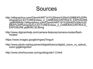 Sources
http://afbgraphics.com/Client4/ART141%20Intro%20to%20B&W%20Ph
otography/LECTURES/class_2_CAMERACONTROLS_EXPOSURE
.ppt#340http://afbgraphics.com/Client4/ART141%20Intro%20to%20
B&W%20Photography/LECTURES/class_2_CAMERACONTROLS_
EXPOSURE.ppt#340,30,Bring
http://www.digicamhelp.com/camera-features/camera-modes/flash-
modes/
https://www.images.google/imgres?imgurl
http://www.photo.net/equipment/digital/basics/digital_zoom_vs_optical_
zoom.jpg&imgrefurl
http://www.shortcourses.com/guide/guide1-3.html
 