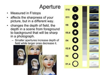 Aperture
• Measured in F/stops
• affects the sharpness of your
picture, but in a different way.
• changes the depth of field, the
depth in a scene from foreground
to background that will be sharp
in a photograph.
– Smaller apertures increase depth of
field while larger ones decrease it.
 