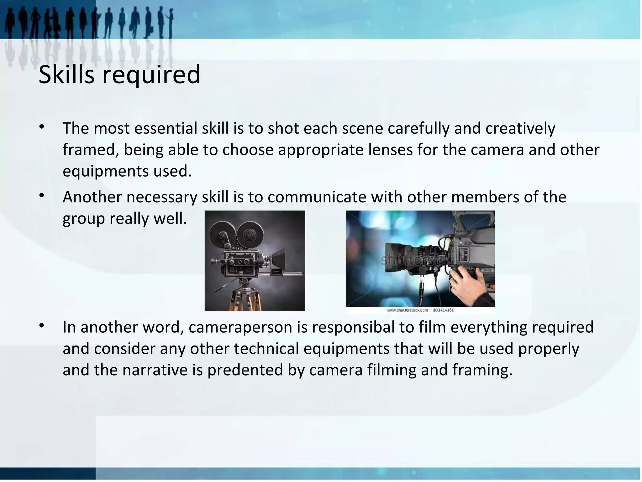 Skills required
• The most essential skill is to shot each scene carefully and creatively
framed, being able to choose appropriate lenses for the camera and other
equipments used.
• Another necessary skill is to communicate with other members of the
group really well.
• In another word, cameraperson is responsibal to film everything required
and consider any other technical equipments that will be used properly
and the narrative is predented by camera filming and framing.
 