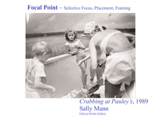 Focal Point – Selective Focus, Placement, Framing




                        Crabbing at Pauley’s, 1989
                        Sally Mann
                        Edwyn Honk Gallery
 