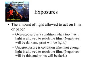 Exposures

• The amount of light allowed to act on film
  or paper.
  – Overexposure is a condition when too much
    light is allowed to reach the film. (Negatives
    will be dark and print will be light.)
  – Underexposure is condition when not enough
    light is allowed to reach the film. (Negatives
    will be thin and prints will be dark.)
 