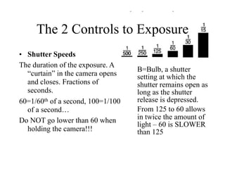 The 2 Controls to Exposure
• Shutter Speeds
The duration of the exposure. A
                                   B=Bulb, a shutter
  “curtain” in the camera opens    setting at which the
  and closes. Fractions of         shutter remains open as
  seconds.                         long as the shutter
60=1/60th of a second, 100=1/100   release is depressed.
  of a second…                     From 125 to 60 allows
Do NOT go lower than 60 when       in twice the amount of
                                   light – 60 is SLOWER
  holding the camera!!!            than 125
 
