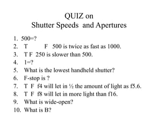 QUIZ on
       Shutter Speeds and Apertures
1. 500=?
2. T        F 500 is twice as fast as 1000.
3. T F 250 is slower than 500.
4. 1=?
5. What is the lowest handheld shutter?
6. F-stop is ?
7. T F f4 will let in ½ the amount of light as f5.6.
8. T F f8 will let in more light than f16.
9. What is wide-open?
10. What is B?
 